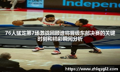 76人猛龙第7场激战回顾谁将晋级东部决赛的关键时刻和精彩瞬间分析